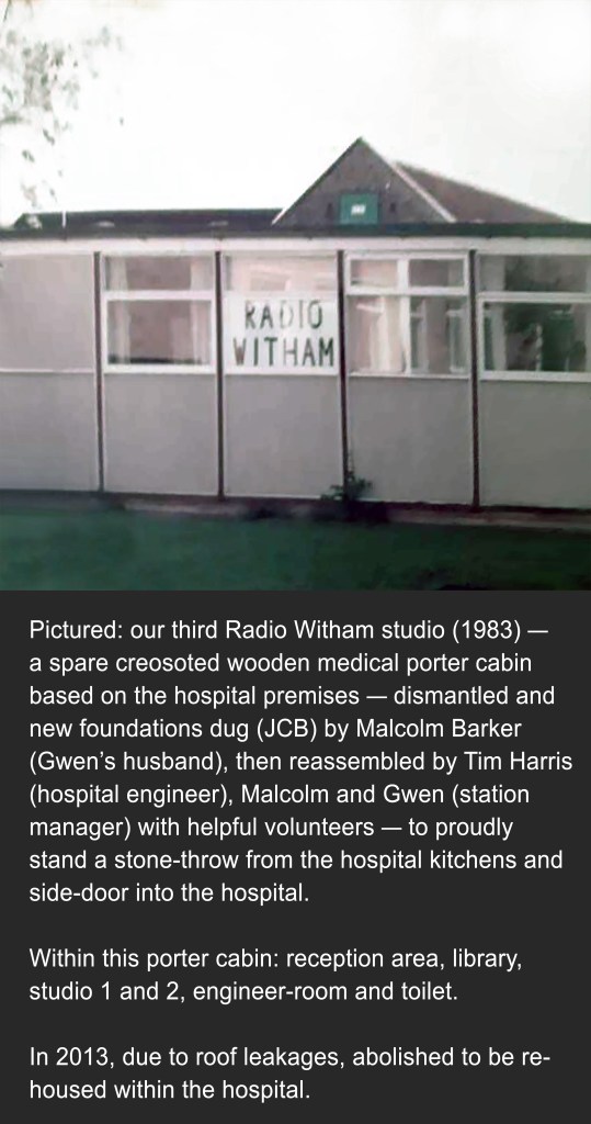 Image shows a photograph of our third Radio Witham studio in 1983. Caption below image states: a spare creosoted wooden medical porter cabin based on the hospital premises dismantled and new foundations dug (JCB) by Malcolm Barker (Gwen’s husband), then reassembled by Tim Harris (hospital engineer), Malcolm and Gwen (station manager) with helpful volunteers to proudly stand a stone-throw from the hospital kitchens and side-door into the hospital. Within this porter cabin: reception area, library, studio 1 and 2, engineer-room and toilet. In 2013, due to roof leakages, abolished to be re-housed within the hospital.
